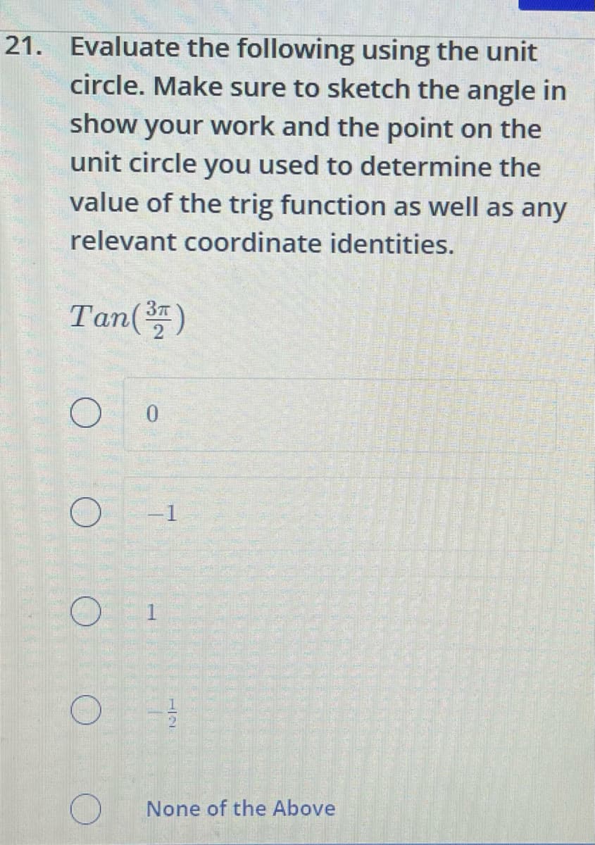 21. Evaluate the following using the unit
circle. Make sure to sketch the angle in
show your work and the point on the
unit circle you used to determine the
value of the trig function as well as any
relevant coordinate identities.
Tan (37)
O
0
-1
None of the Above
