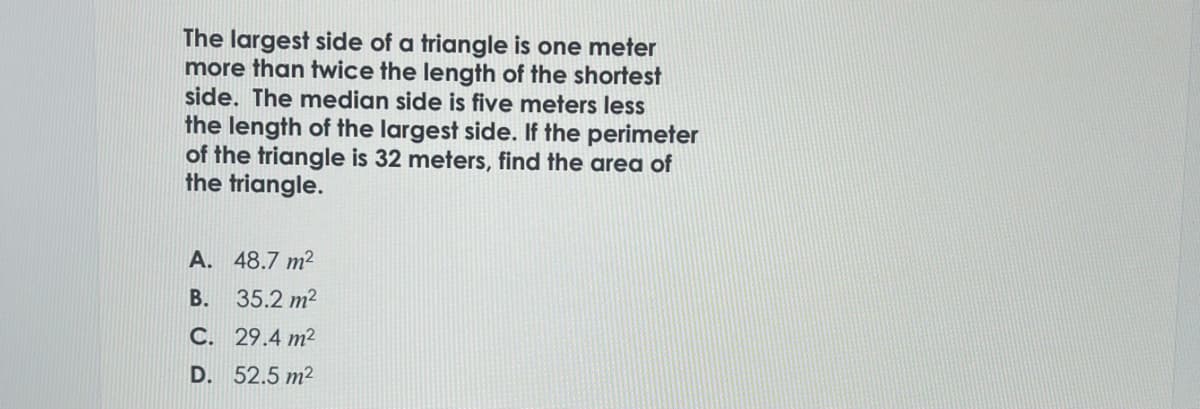 The largest side of a triangle is one meter
more than twice the length of the shortest
side. The median side is five meters less
the length of the largest side. If the perimeter
of the triangle is 32 meters, find the area of
the triangle.
A. 48.7 m²
B.
35.2 m²
C. 29.4 m²
D. 52.5 m²