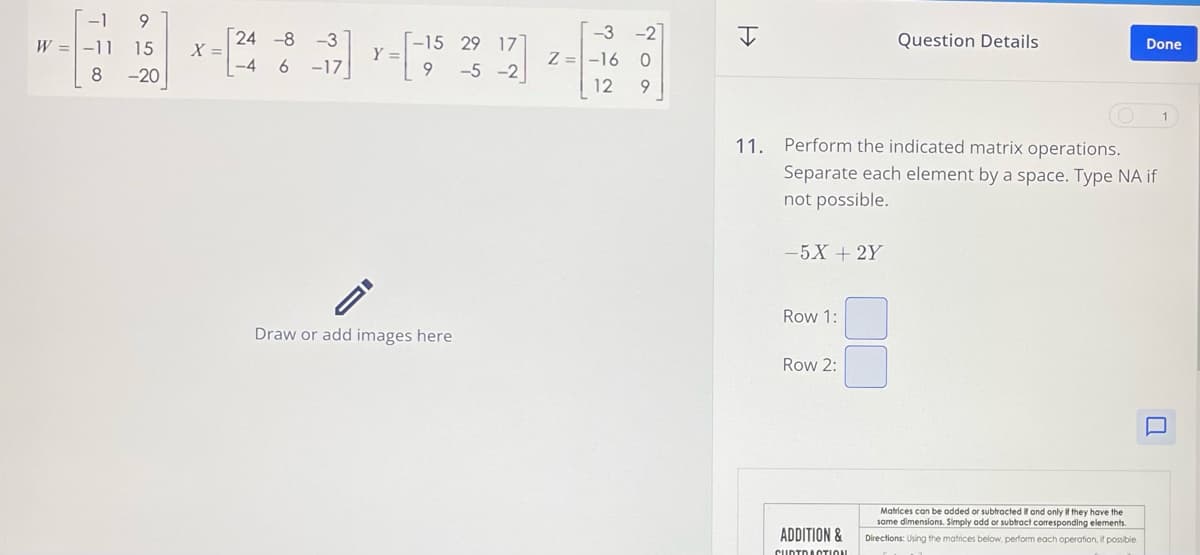 W
-19
-11 15
8 -20
X =
24 -8 -3
-4
6-17
Y =
-15 29 177
9-5-2
-3 -2
Z -16 0
I
Question Details
Done
12 9
11. Perform the indicated matrix operations.
Separate each element by a space. Type NA if
not possible.
-5X+2Y
Row 1:
Draw or add images here
Row 2:
ADDITION &
CURTO ACTION
口
Matrices can be added or subtracted if and only if they have the
same dimensions. Simply add or subtract corresponding elements.
Directions: Using the matrices below, perform each operation, if possible.