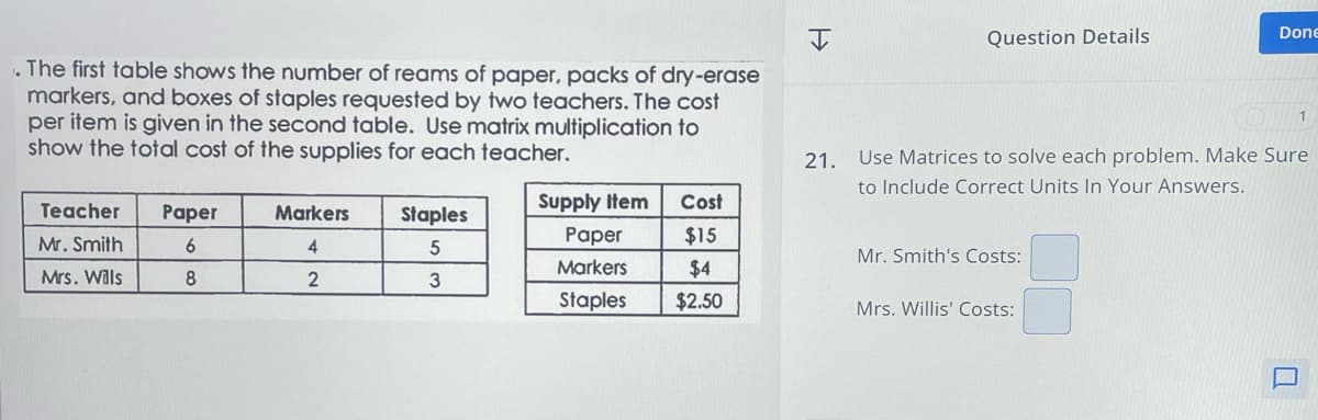 I
Question Details
Done
The first table shows the number of reams of paper, packs of dry-erase
markers, and boxes of staples requested by two teachers. The cost
per item is given in the second table. Use matrix multiplication to
show the total cost of the supplies for each teacher.
1
21. Use Matrices to solve each problem. Make Sure
to Include Correct Units In Your Answers.
Teacher
Mr. Smith
Supply Item
Cost
Paper
Markers
Staples
Paper
$15
6
4
5
Mr. Smith's Costs:
Markers
$4
Mrs. Wills
8
2
3
Staples
$2.50
Mrs. Willis' Costs: