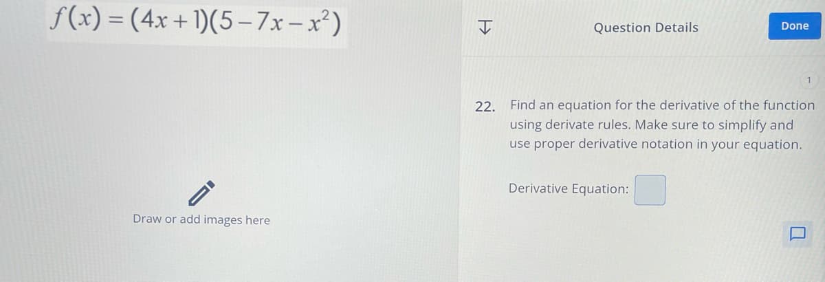 f(x)=(4x+1)(5-7x-x²)
Draw or add images here
>>>
Question Details
Done
22. Find an equation for the derivative of the function
using derivate rules. Make sure to simplify and
use proper derivative notation in your equation.
Derivative Equation: