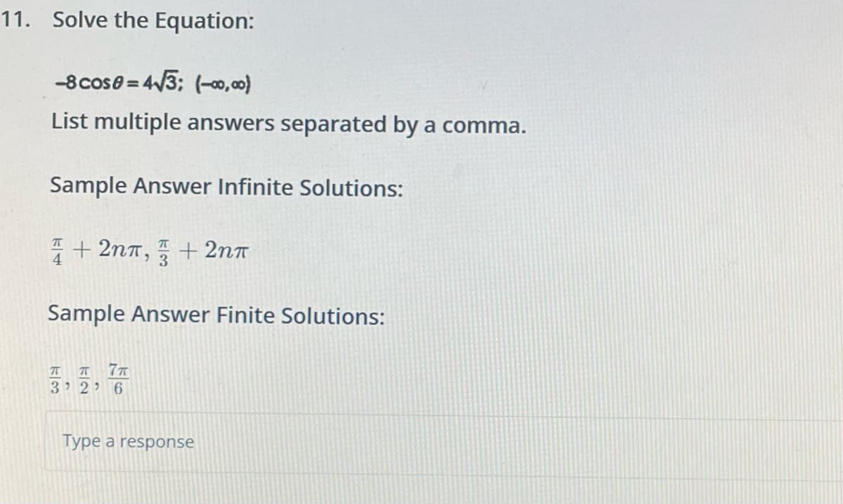 11. Solve the Equation:
-8 cose= 4√3: (-00,00)
List multiple answers separated by a comma.
Sample Answer Infinite Solutions:
4+2nπ, + 2nπ
Sample Answer Finite Solutions:
ㅠㅠ 7T
3' 2' 6
Type a response