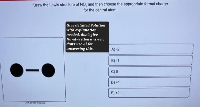 Draw the Lewis structure of NO, and then choose the appropriate formal charge
for the central atom.
-
Click to edit molecule
Give detailed Solution
with explanation
needed. don't give
Handwritten answer.
don't use Ai for
answering this.
A)-2
B)-1
C) 0
D) +1
E) +2