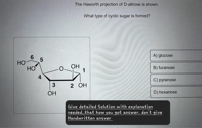 The Haworth projection of D-altrose is shown.
What type of cyclic sugar is formed?
6
5
сл
HO
HO
4
3
2 OH
OH
A) glucose
OH
B) furanose
1
C) pyranose
D) hexanose
Give detailed Solution with explanation
needed..that how you got answer. don't give
Handwritten answer