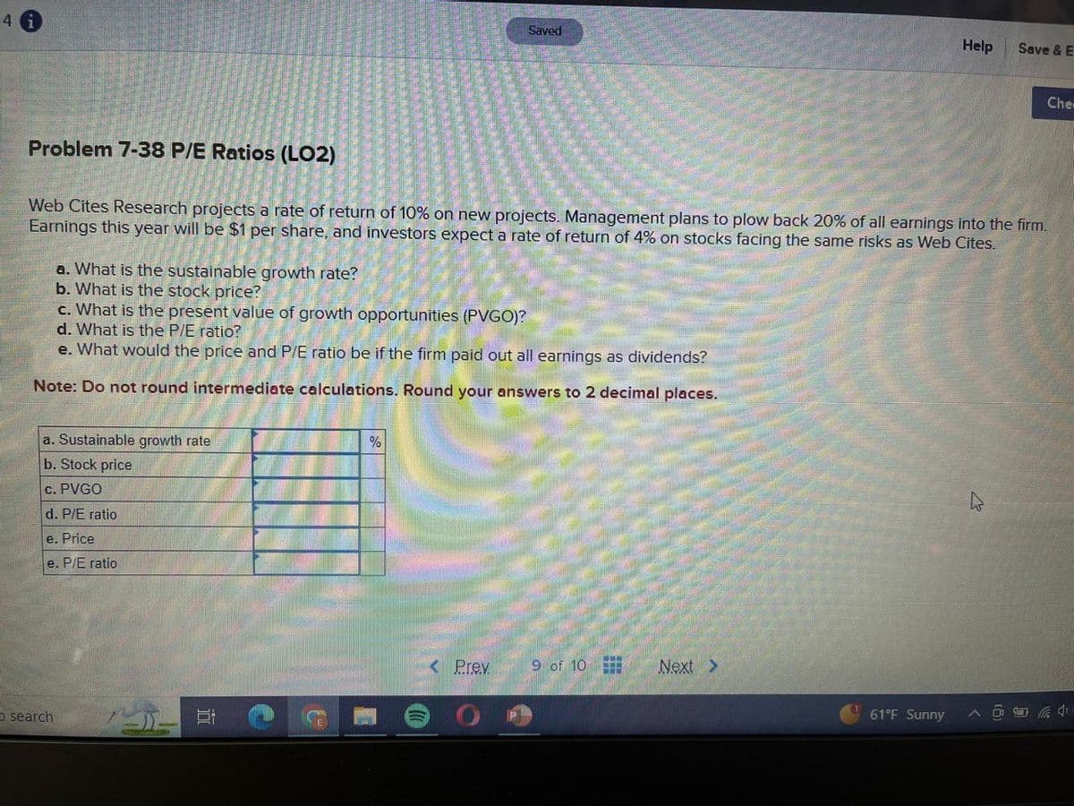 4
Saved
Help
Save & E
Che
Problem 7-38 P/E Ratios (LO2)
Web Cites Research projects a rate of return of 10% on new projects. Management plans to plow back 20% of all earnings into the firm.
Earnings this year will be $1 per share, and investors expect a rate of return of 4% on stocks facing the same risks as Web Cites.
a. What is the sustainable growth rate?
b. What is the stock price?
c. What is the present value of growth opportunities (PVGO)?
d. What is the P/E ratio?
e. What would the price and P/E ratio be if the firm paid out all earnings as dividends?
Note: Do not round intermediate calculations. Round your answers to 2 decimal places.
a. Sustainable growth rate
b. Stock price
C.
PVGO
d. P/E ratio
e. Price
e. P/E ratio
%
search
TT
< Prev
9 of 10
Next >
OF
61°F Sunny