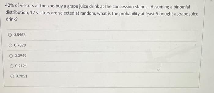 42% of visitors at the zoo buy a grape juice drink at the concession stands. Assuming a binomial
distribution, 17 visitors are selected at random, what is the probability at least 5 bought a grape juice
drink?
0.8468
0.7879
0.0949
0.2121
0.9051