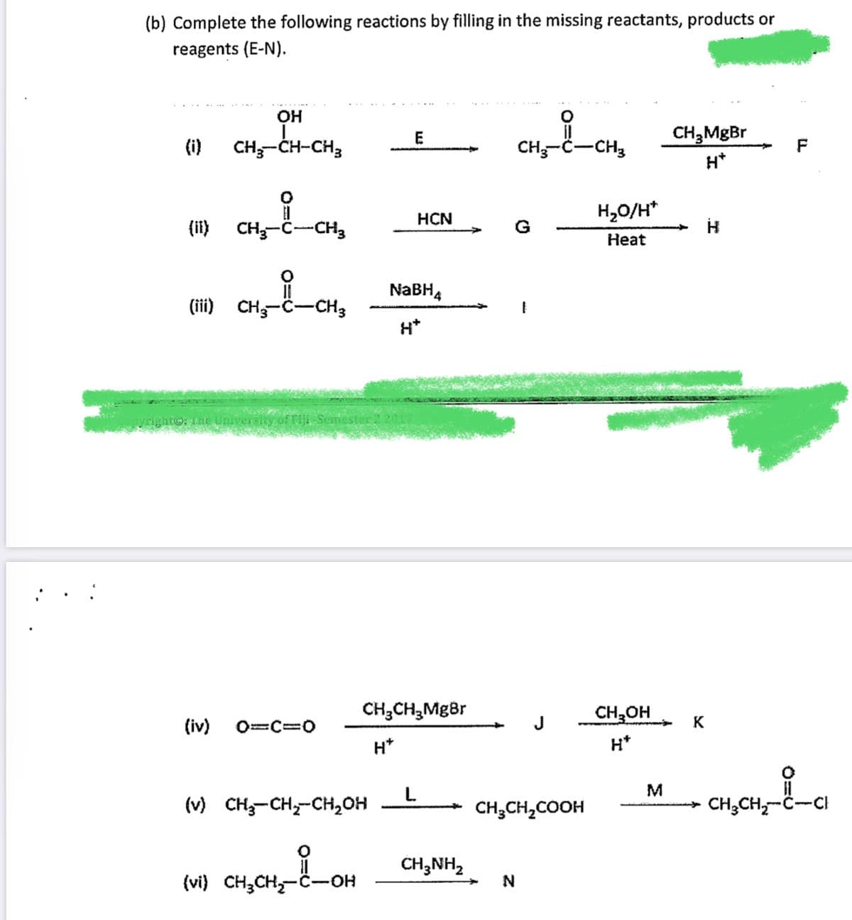 (b) Complete the following reactions by filling in the missing reactants, products or
reagents (E-N).
OH
E
(i)
CH-CH-CH3
CH-Č-CH3
H*
H,O/H*
НCN
(ii) CH-C
-CH3
G
Heat
NABH4
(iii) CH-C-CH3
H*
The Universiy
mester
CH;CH,MgBr
CH,OH
(iv)
J
K
%3D
H*
H*
L.
(v) CH-CH,-CH,OH
CH;CH,COOH
CH;CH,-Ĉ--CI
CH,NH,
(vi) CH3CH,-Č
