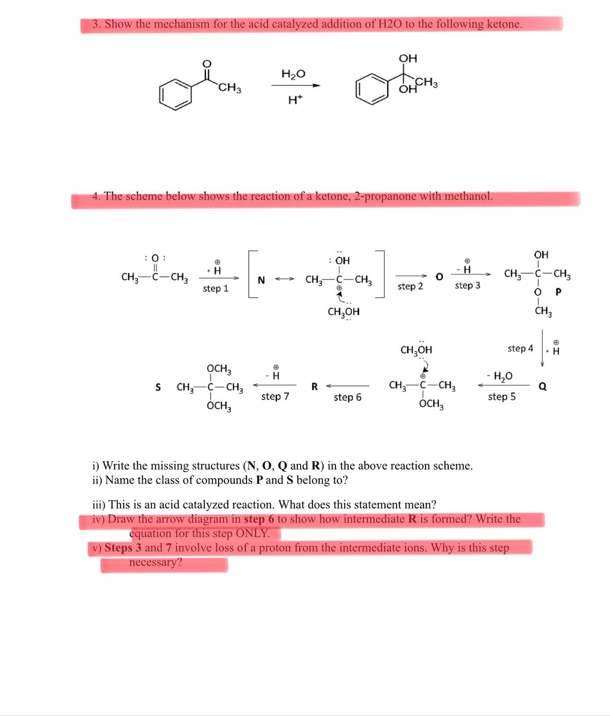3. Show the mechanism for the acid catalyzed addition of H2O to the following ketone.
OH
H20
CH3
H*
4. The scheme below shows the reaction of a ketone, 2-propanone with methanol.
OH
:0 :
||
CH,-C-CH3
: ОН
+ H
CH,
c-CH3
CH;-C-CH3
N
step 1
step 2
step 3
P
CH,OH
CH3
CH,OH
step 4
+ H
OCH3
CH,-C-CH3
H
- H,0
C-CH3
ÓCH,
S
CH;
step 7
step 6
step 5
OCH3
i) Write the missing structures (N, O, Q and R) in the above reaction scheme.
ii) Name the class of compounds P and S belong to?
iii) This is an acid catalyzed reaction. What does this statement mean?
iv) Draw the arrow diagram in step 6 to show how intermediate R is formed? Write the
equation for this step ONLY.
v) Steps 3 and 7 involve loss of a proton from the intermediate ions. Why is this step
necessary?
