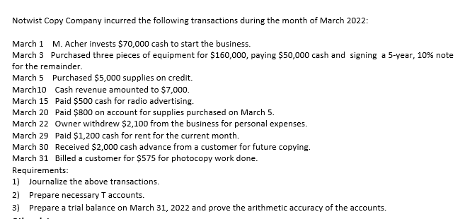 Notwist Copy Company incurred the following transactions during the month of March 2022:
March 1 M. Acher invests $70,000 cash to start the business.
March 3 Purchased three pieces of equipment for $160,000, paying $50,000 cash and signing a 5-year, 10% note
for the remainder.
March 5 Purchased $5,000 supplies on credit.
March10 Cash revenue amounted to $7,000.
Paid $500 cash for radio advertising.
March 15
March 20
Paid $800 on account for supplies purchased on March 5.
March 22
Owner withdrew $2,100 from the business for personal expenses.
March 29
Paid $1,200 cash for rent for the current month.
March 30 Received $2,000 cash advance from a customer for future copying.
March 31 Billed a customer for $575 for photocopy work done.
Requirements:
1) Journalize the above transactions.
2) Prepare necessary T accounts.
3) Prepare a trial balance on March 31, 2022 and prove the arithmetic accuracy of the accounts.