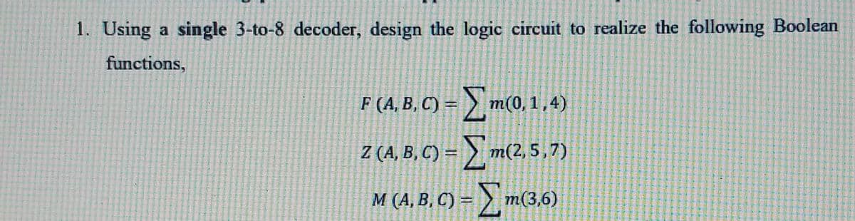 1. Using a single 3-to-8 decoder, design the logic circuit to realize the following Boolean
functions,
F
F (A, B, C) = > m(0,1,4)
Z (A, B, C) = > m(2, 5,7)
M (A, B, C) =
