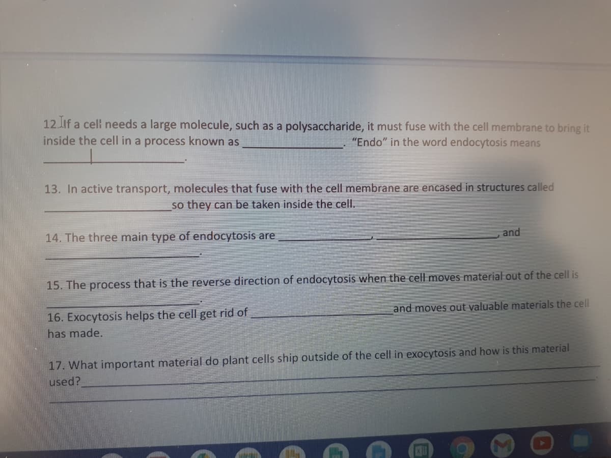 12 if a cel needs a large molecule, such as a polysaccharide, it must fuse with the cell membrane to bring it
inside the cell in a process known as
"Endo" in the word endocytosis means
13. In active transport, molecules that fuse with the cell membrane are encased in structures called
so they can be taken inside the cell.
14. The three main type of endocytosis are
and
15. The process that is the reverse direction of endocytosis when the cell moves material out of the cell is
and moves out valuable materials the cell
16. Exocytosis helps the cell get rid of
has made.
17. What important material do plant cells ship outside of the cell in exocytosis and how is this material
used?
