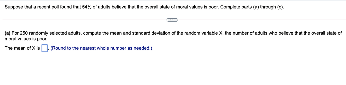 Suppose that a recent poll found that 54% of adults believe that the overall state of moral values is poor. Complete parts (a) through (c).
(a) For 250 randomly selected adults, compute the mean and standard deviation of the random variable X, the number of adults who believe that the overall state of
moral values is poor.
The mean of X is
(Round to the nearest whole number as needed.)
