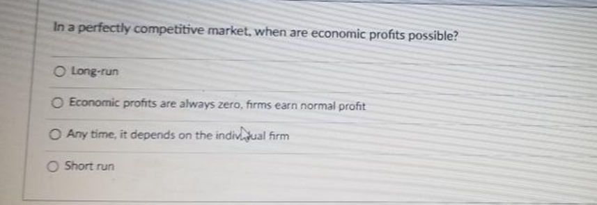 In a perfectly competitive market, when are economic profits possible?
O Long-run
O Economic profits are always zero, firms earn normal profit
O Any time, it depends on the indivual firm
O Short run
