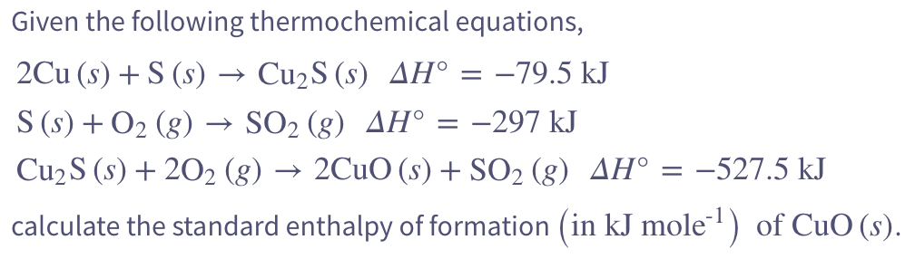 Given the following thermochemical equations,
2Cu (s) + S (s) · → Cu₂S (s) AH° = -79.5 kJ
S (s) + O₂ (g) → SO₂ (g) AH° = −297 kJ
Cu₂ S (s) +20₂ (g) → 2CuO (s) + SO₂ (g) AH° = -527.5 kJ
calculate the standard enthalpy of formation (in kJ mole¹¹) of CuO (s).