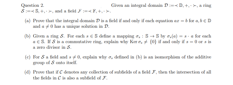 Given an integral domain D:D, +, >, a ring
Question 2.
SS, +, >, and a field F :=<F, +, >.
(a) Prove that the integral domain D is a field if and only if each equation ax = b for a, b € D
and a 0 has a unique solution in D.
:
(b) Given a ring S. For each s € S define a mapping og S→ S by os(a) = sa for each
a € S. If S is a commutative ring, explain why Ker os {0} if and only if s = 0 or s is
a zero divisor in S.
(c) For S a field and s 0, explain why o, defined in (b) is an isomorphism of the additive
group of S onto itself.
(d) Prove that if C denotes any collection of subfields of a field F, then the intersection of all
the fields in C is also a subfield of F.