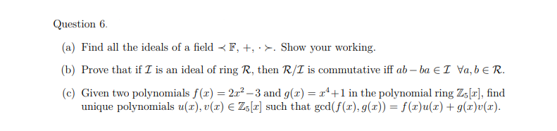 Question 6.
(a) Find all the ideals of a field F, +, >. Show your working.
(b) Prove that if I is an ideal of ring R, then R/I is commutative iff ab-ba I Va, b € R.
(c) Given two polynomials f(x) = 2x²-3 and g(x) = x²+1 in the polynomial ring Z5 [x], find
unique polynomials u(x), v(x) € Z5[r] such that ged(f(x), g(x)) = f(x)u(x) + g(x)v(x).