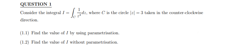 QUESTION 1
Consider the integral I =
direction.
=√₁2/2zdz₁
dz, where C is the circle |z| = 3 taken in the counter-clockwise
(1.1) Find the value of I by using parametrisation.
(1.2) Find the value of I without parametrisation.