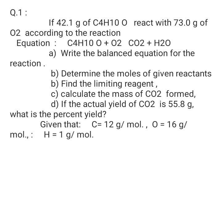 Q.1:
If 42.1 g of C4H10 O react with 73.0 g of
02 according to the reaction
Equation : C4H10 0 + 02 CO2 + H20
a) Write the balanced equation for the
reaction .
b) Determine the moles of given reactants
b) Find the limiting reagent,
c) calculate the mass of CO2 formed,
d) If the actual yield of CO2 is 55.8 g,
what is the percent yield?
Given that:
C= 12 g/ mol. , O = 16 g/
mol., : H = 1 g/ mol.
%3D
