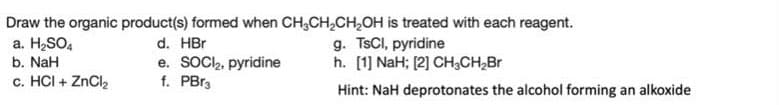 Draw the organic product(s) formed when CH3CH₂CH₂OH is treated with each reagent.
a. H₂SO4
d. HBr
g. TsCl, pyridine
b. NaH
h. [1] NaH; [2] CH₂CH₂Br
e. SOCI₂, pyridine
f. PBr3
c. HCI + ZnCl₂
Hint: NaH deprotonates the alcohol forming an alkoxide