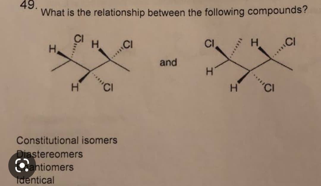 49.
What is the relationship between the following compounds?
J...
H
H CI
Constitutional isomers
Diastereomers
Cantiomers
Identical
and
CI
H
I
H
CI