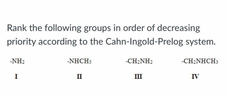 Rank the following groups in order of decreasing
priority according to the Cahn-Ingold-Prelog system.
-NH₂
I
-NHCH3
II
-CH₂NH2
III
-CH₂NHCH3
IV