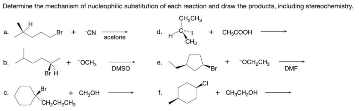 Determine the mechanism of nucleophilic substitution of each reaction and draw the products, including stereochemistry.
CH₂CH3
a.
b.
C.
x
Br + CN
Br H
Br
+ OCH3
+ CH3OH
CH₂CH₂CH3
acetone
DMSO
d. CI +
CH3
e.
f.
H
Br
CH3COOH
+ -OCH₂CH3
+ CH3CH₂OH
DMF