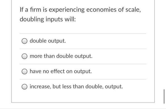 If a firm is experiencing economies of scale,
doubling inputs will:
double output.
more than double output.
have no effect on output.
increase, but less than double, output.
