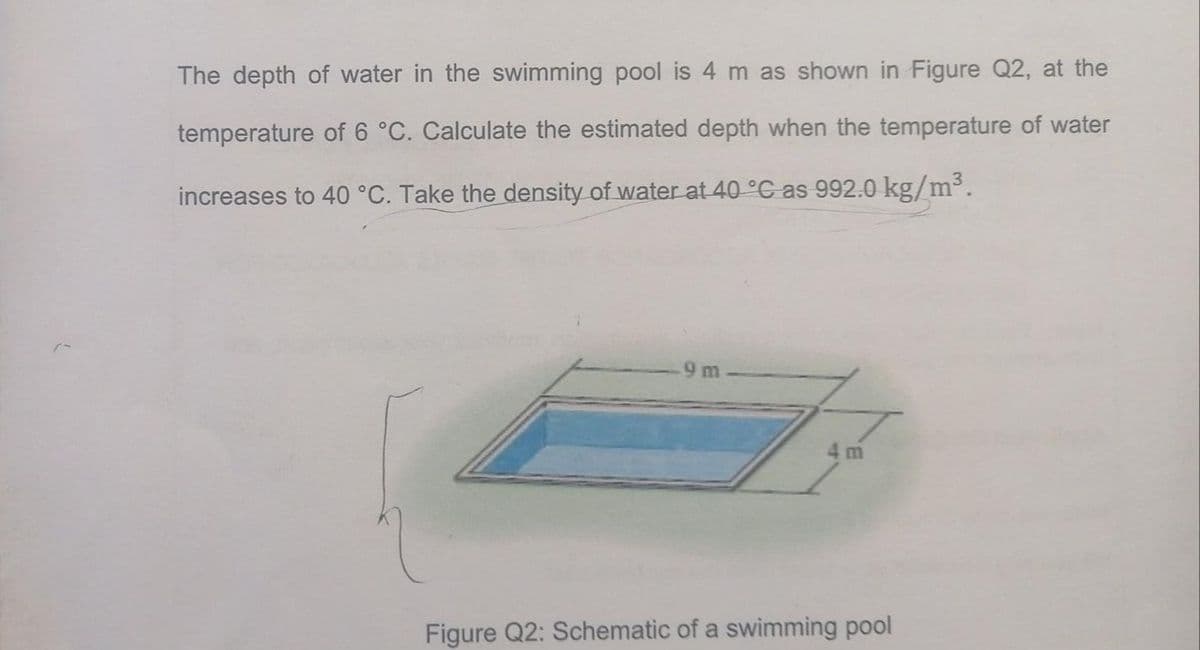 The depth of water in the swimming pool is 4 m as shown in Figure Q2, at the
temperature of 6 °C. Calculate the estimated depth when the temperature of water
increases to 40 °C. Take the density of water at 40 °C as 992.0 kg/m³.
9 m
m
Figure Q2: Schematic of a swimming pool
