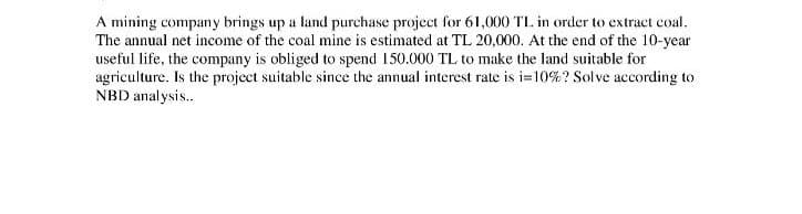A mining company brings up a land purchase project for 61,000 TL. in order to extract coal.
The annual net income of the coal mine is estimated at TL 20,000. At the end of the 10-year
useful life, the company is obliged to spend 150.000 TL to make the land suitable for
agriculture. Is the project suitable since the annual interest rate is i=10%? Solve according to
NBD anal ysis..
