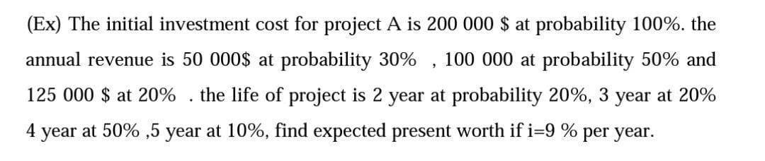 (Ex) The initial investment cost for project A is 200 000 $ at probability 100%. the
annual revenue is 50 000$ at probability 30% , 100 000 at probability 50% and
125 000 $ at 20%
the life of project is 2 year at probability 20%, 3 year at 20%
4 year at 50% ,5 year at 10%, find expected present worth if i=9 % per year.
