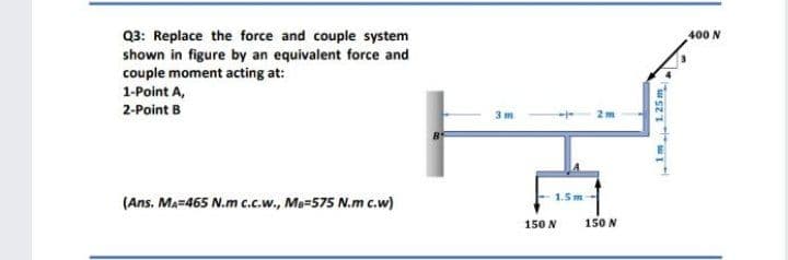 Q3: Replace the force and couple system
shown in figure by an equivalent force and
couple moment acting at:
400 N
1-Point A,
2-Point B
3 m
1.5m
(Ans. Ma=465 N.m c.c.w., Me=575 N.m c.w)
150 N
150 N
1m 125 m
