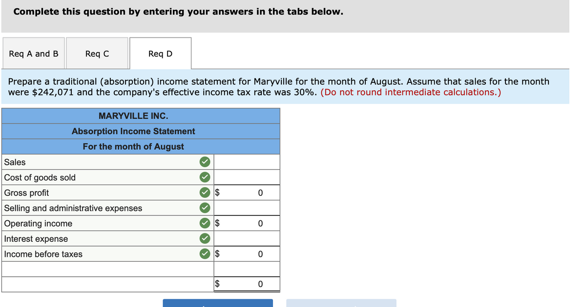 Complete this question by entering your answers in the tabs below.
Req A and B
Req C
Req D
Prepare a traditional (absorption) income statement for Maryville for the month of August. Assume that sales for the month
were $242,071 and the company's effective income tax rate was 30%. (Do not round intermediate calculations.)
MARYVILLE INC.
Absorption Income Statement
For the month of August
Sales
Cost of goods sold
Gross profit
2$
Selling and administrative expenses
Operating income
$
Interest expense
Income before taxes
$
2$
