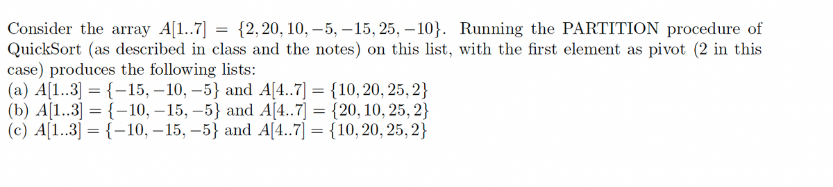 Consider the array A[1..7] {2, 20, 10, -5, -15, 25, -10}. Running the PARTITION procedure of
QuickSort (as described in class and the notes) on this list, with the first element as pivot (2 in this
case) produces the following lists:
(a) A[1..3] = {−15, −10, −5} and A[4..7]
(b) A[1..3] = {−10, -15, -5} and A[4..7]
(c) A[1..3] = {-10, −15, −5} and A[4..7] =
=
=
=
{10, 20, 25, 2}
{20, 10, 25, 2}
{10, 20, 25, 2}