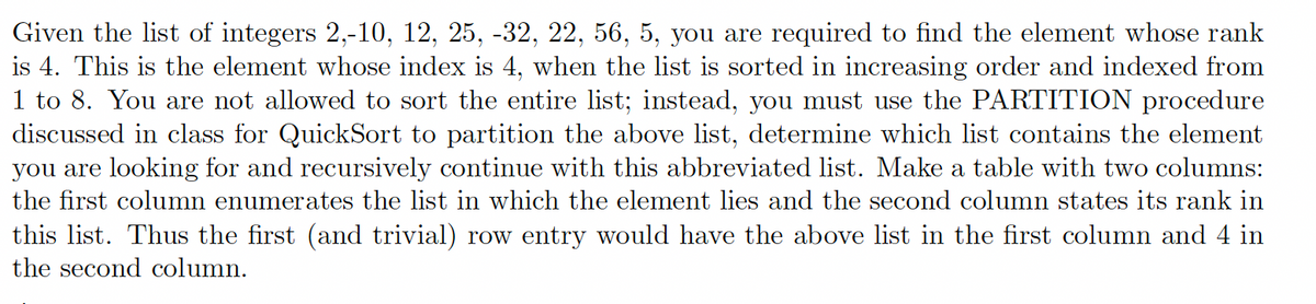 Given the list of integers 2,-10, 12, 25, -32, 22, 56, 5, you are required to find the element whose rank
is 4. This is the element whose index is 4, when the list is sorted in increasing order and indexed from
1 to 8. You are not allowed to sort the entire list; instead, you must use the PARTITION procedure
discussed in class for QuickSort to partition the above list, determine which list contains the element
you are looking for and recursively continue with this abbreviated list. Make a table with two columns:
the first column enumerates the list in which the element lies and the second column states its rank in
this list. Thus the first (and trivial) row entry would have the above list in the first column and 4 in
the second column.