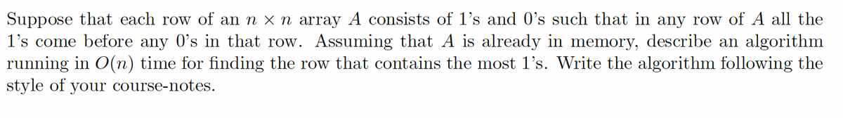 Suppose that each row of an n × n array A consists of 1's and 0's such that in any row of A all the
1's come before any O's in that row. Assuming that A is already in memory, describe an algorithm
running in O(n) time for finding the row that contains the most 1's. Write the algorithm following the
style of your course-notes.