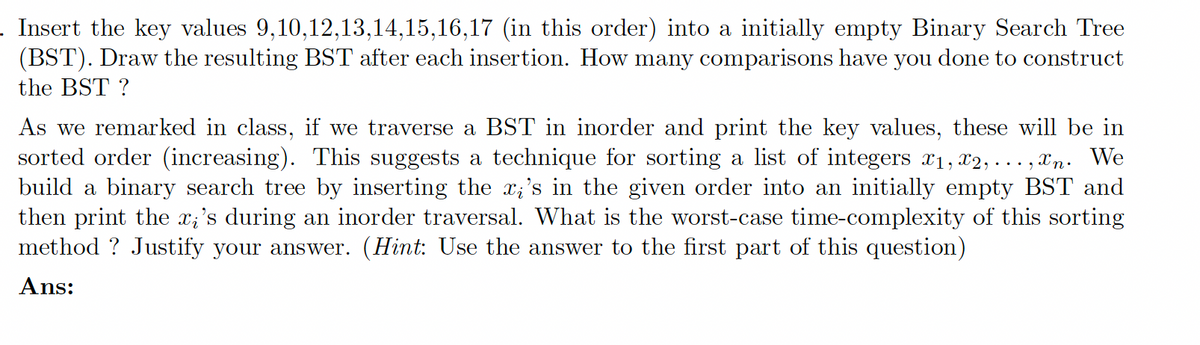 Insert the key values 9,10,12,13,14,15,16,17 (in this order) into a initially empty Binary Search Tree
(BST). Draw the resulting BST after each insertion. How many comparisons have you done to construct
the BST ?
As we remarked in class, if we traverse a BST in inorder and print the key values, these will be in
sorted order (increasing). This suggests a technique for sorting a list of integers x₁, x2,
xn. We
build a binary search tree by inserting the x;'s in the given order into an initially empty BST and
then print the x;'s during an inorder traversal. What is the worst-case time-complexity of this sorting
method? Justify your answer. (Hint: Use the answer to the first part of this question)
Ans: