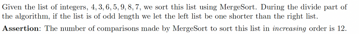 Given the list of integers, 4, 3, 6, 5, 9, 8, 7, we sort this list using MergeSort. During the divide part of
the algorithm, if the list is of odd length we let the left list be one shorter than the right list.
Assertion: The number of comparisons made by MergeSort to sort this list in increasing order is 12.