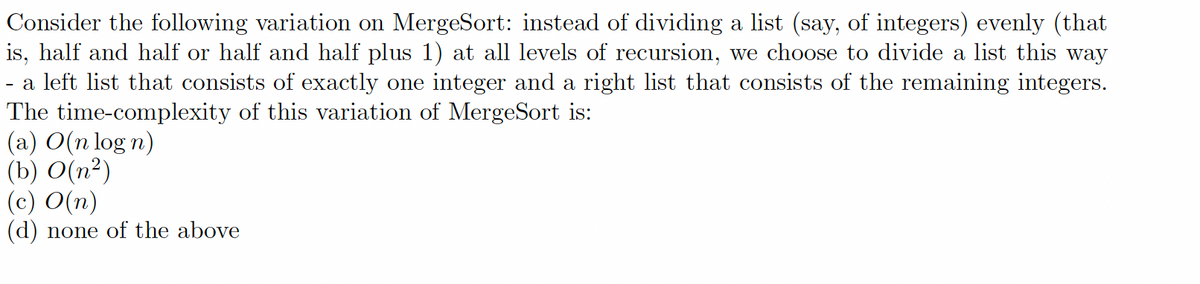 Consider the following variation on MergeSort: instead of dividing a list (say, of integers) evenly (that
is, half and half or half and half plus 1) at all levels of recursion, we choose to divide a list this way
- a left list that consists of exactly one integer and a right list that consists of the remaining integers.
The time-complexity of this variation of MergeSort is:
(a) O(n log n)
(b) O(n²)
(c) O(n)
(d) none of the above