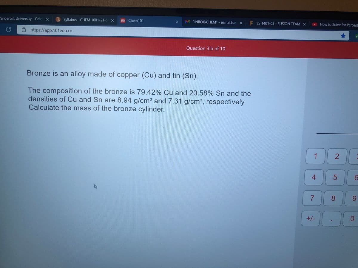 "anderbilt University - Cale X
B Syllabus - CHEM 1601-21-5 X
101 Chem101
M "INBOX/CHEM" - esmat.has X
F ES 1401-05 - FUSION TEAM X
How to Solve for Percent
Ô https://app.101edu.co
Question 3.b of 10
Bronze is an alloy made of copper (Cu) and tin (Sn).
The composition of the bronze is 79.42% Cu and 20.58% Sn and the
densities of Cu and Sn are 8.94 g/cm3 and 7.31 g/cm³, respectively.
Calculate the mass of the bronze cylinder.
1
4.
6.
8.
9.
+/-
2.
