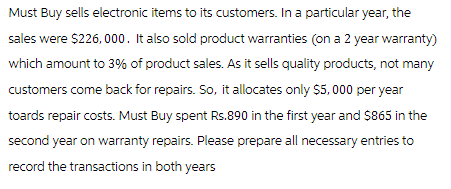 Must Buy sells electronic items to its customers. In a particular year, the
sales were $226,000. It also sold product warranties (on a 2 year warranty)
which amount to 3% of product sales. As it sells quality products, not many
customers come back for repairs. So, it allocates only $5,000 per year
toards repair costs. Must Buy spent Rs.890 in the first year and $865 in the
second year on warranty repairs. Please prepare all necessary entries to
record the transactions in both years