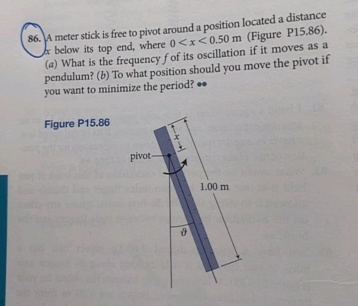 86. A meter stick is free to pivot around a position located a distance
below its top end, where 0<x<0.50 m (Figure P15.86).
(a) What is the frequency f of its oscillation if it moves as a
pendulum? (b) To what position should you move the pivot if
you want to minimize the period?..
Figure P15.86
pivot-
ง
1.00 m