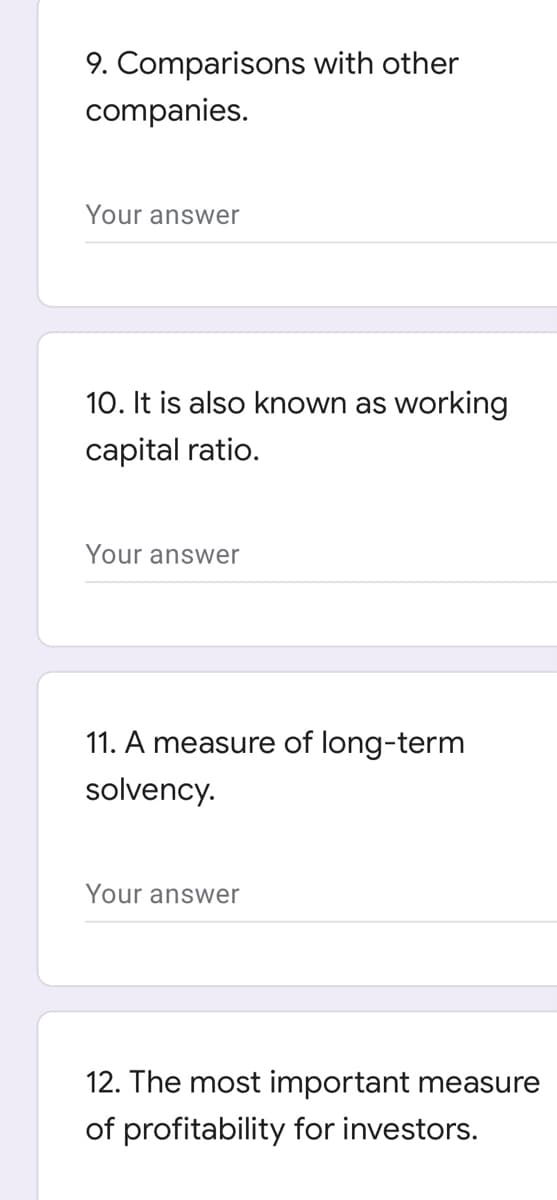 9. Comparisons with other
companies.
Your answer
10. It is also known as working
capital ratio.
Your answer
11. A measure of long-term
solvency.
Your answer
12. The most important measure
of profitability for investors.