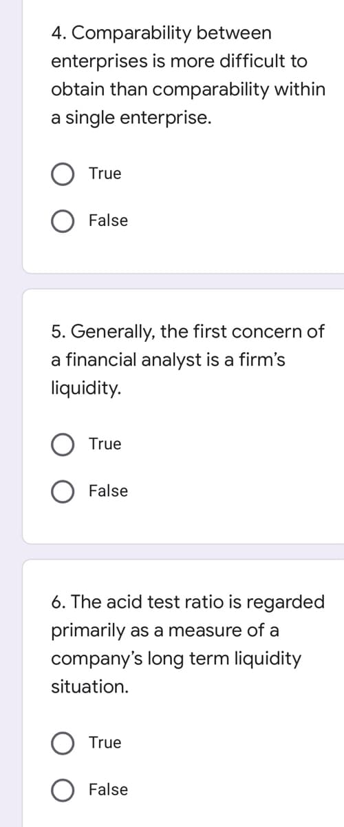 4. Comparability between
enterprises is more difficult to
obtain than comparability within
a single enterprise.
True
False
5. Generally, the first concern of
a financial analyst is a firm's
liquidity.
True
False
6. The acid test ratio is regarded
primarily as a measure of a
company's long term liquidity
situation.
True
False