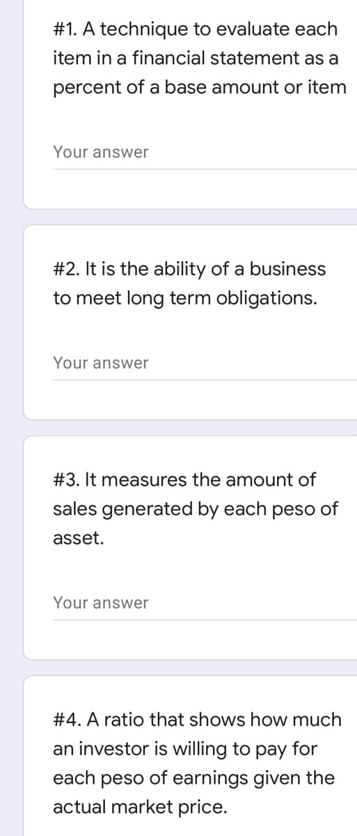 #1. A technique to evaluate each
item in a financial statement as a
percent of a base amount or item
Your answer
#2. It is the ability of a business
to meet long term obligations.
Your answer
#3. It measures the amount of
sales generated by each peso of
asset.
Your answer
#4. A ratio that shows how much
an investor is willing to pay for
each peso of earnings given the
actual market price.