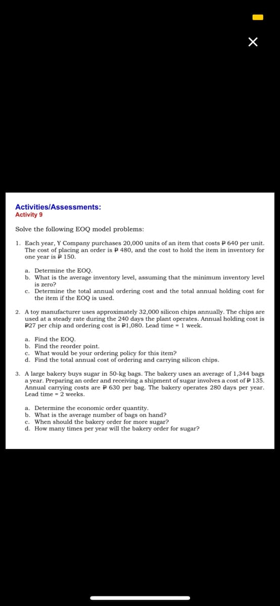 Activities/Assessments:
Activity 9
Solve the following EOQ model problems:
1. Each year, Y Company purchases 20,000 units of an item that costs P 640 per unit.
The cost of placing an order is P 480, and the cost to hold the item in inventory for
one year is P 150.
a. Determine the EOQ.
b. What is the average inventory level, assuming that the minimum inventory level
is zero?
c. Determine the total annual ordering cost and the total annual holding cost for
the item if the EOQ is used.
2. A toy manufacturer uses approximately 32,000 silicon chips annually. The chips are
used at a steady rate during the 240 days the plant operates. Annual holding cost is
P27 per chip and ordering cost is P1,080. Lead time = 1 week.
a. Find the EOQ.
b. Find the reorder point.
c. What would be your ordering policy for this item?
d. Find the total annual cost of ordering and carrying silicon chips.
3. A large bakery buys sugar in 50-kg bags. The bakery uses an average of 1,344 bags
a year. Preparing an order and receiving a shipment of sugar involves a cost of P 135.
Annual carrying costs are P 630 per bag. The bakery operates 280 days per year.
Lead time = 2 weeks.
a. Determine the economic order quantity.
b. What is the average number of bags on hand?
c. When should the bakery order for more sugar?
d. How many times per year will the bakery order for sugar?
I x
