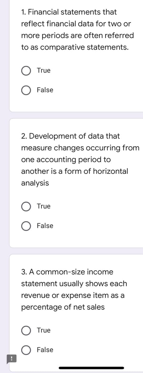 !
1. Financial statements that
reflect financial data for two or
more periods are often referred
to as comparative statements.
True
False
2. Development of data that
measure changes occurring from
one accounting period to
another is a form of horizontal
analysis
True
False
3. A common-size income
statement usually shows each
revenue or expense item as a
percentage of net sales
True
False