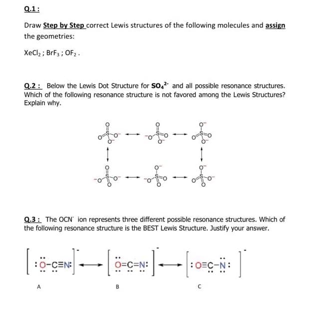 Q.1:
Draw Step by Step correct Lewis structures of the following molecules and assign
the geometries:
XeCl; ; BrF3 ; OF2.
Q.2: Below the Lewis Dot Structure for So,? and all possible resonance structures.
Which of the following resonance structure is not favored among the Lewis Structures?
Explain why.
Q.3: The OCN ion represents three different possible resonance structures. Which of
the following resonance structure is the BEST Lewis Structure. Justify your answer.
:0-CEN:
O=C=N:
:0=C-N:
A
