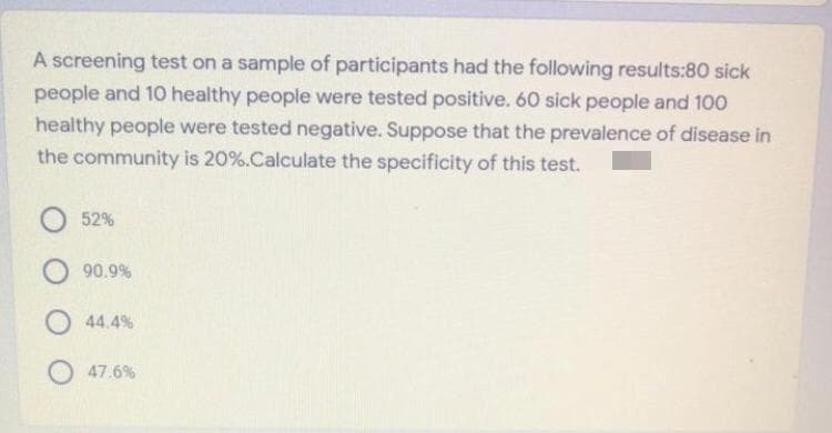 A screening test on a sample of participants had the following results:80 sick
people and 10 healthy people were tested positive. 60 sick people and 100
healthy people were tested negative. Suppose that the prevalence of disease in
the community is 20%.Calculate the specificity of this test.
52%
O 90.9%
O 44.4%
O 47.6%
