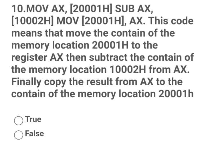 10.MOV AX, [20001H] SUB AX,
[10002H] MOV [20001H], AX. This code
means that move the contain of the
memory location 20001H to the
register AX then subtract the contain of
the memory location 10002H from AX.
Finally copy the result from AX to the
contain of the memory location 20001h
True
False
