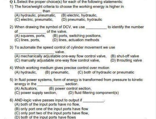 Q 1. Select the proper choice(s) for each of the following statements:
1) The force/weight criteria to choose the working energy is higher in
than
(A) hydraulic, pneumatic, (B) electric, hydraulic,
(C) electric, pneumatic,
(D) pneumatic, hydraulic
2) When drawing the symbol of DCV, we use
of
to identify the number
(A) squares, ports,
(C) lines, ports,
of the valve.
(B) ports, switching positions,
(D) lines, actuation methods
3) To automate the speed control of cylinder movement we use
valve.
(A) mechanically adjustable one-way flow control valve, (B) shut-off valve
(C) manually adjustable one-way flow control valve,
(D) throutling valve
4) Which working medium gives precise control over motion
(A) hydraulic,
(B) pneumatic,
(C) both of hydraulic or pneumatic
5) In fluid power systems, form of energy is transformed from pressure to kinetic
energy in the
(A) Actuators,
(C) power supply section,
section.
(B) power control section,
(D) fluid filtering component(s)
6) AND-logic valve passes input to output if
(A) both of the input ports have no flow,
(B) only port one of the input ports have flow
(C) only port two of the input ports have flow,
(D) both of the input ports have flows
